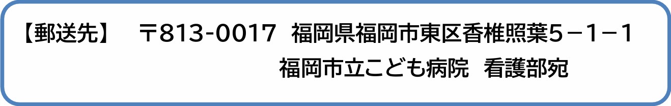 【郵送先】 〒813-0017 福岡県福岡市東区香椎照葉5-1-1 福岡市立こども病院 看護部宛